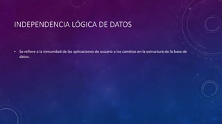 INDEPENDENCIA LÓGICA DE DATOS
• Se refiere a la inmunidad de las aplicaciones de usuario a los cambios en la estructura de la base de
datos.
 