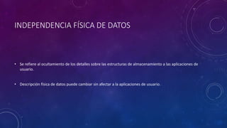 INDEPENDENCIA FÍSICA DE DATOS
• Se refiere al ocultamiento de los detalles sobre las estructuras de almacenamiento a las aplicaciones de
usuario.
• Descripción física de datos puede cambiar sin afectar a la aplicaciones de usuario.
 