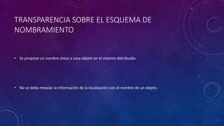 TRANSPARENCIA SOBRE EL ESQUEMA DE
NOMBRAMIENTO
• Se propone un nombre único a casa objeto en el sistema distribuido.
• No se debe mezclar la información de la localización con el nombre de un objeto.
 