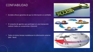 CONFIABILIDAD
• Se debe ofrecer garantías de que la información es confiable.
• El conjunto de agentes que participan en una transacción
realicen todos un compromiso. (Commit)
• Todos al mismo tiempo restablezcan la información anterior.
(Roll - Back)
 