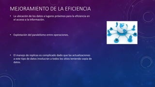 MEJORAMIENTO DE LA EFICIENCIA
• La ubicación de los datos a lugares próximos para la eficiencia en
el acceso a la información.
• Explotación del paralelismo entre operaciones.
• El manejo de replicas es complicado dado que las actualizaciones
a este tipo de datos involucran a todos los sitios teniendo copia de
datos.
 