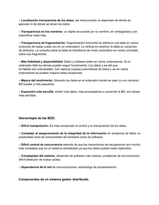 – Localización transparente de los datos: las instrucciones no dependen de dónde se
ejecutan ni de dónde se sitúan los datos
– Transparencia en los nombres: un objeto se accede por su nombre, sin ambigüedad y sin
especificar nada más.
– Transparencia de fragmentación: fragmentación horizontal es distribuir una tabla en varios
conjuntos de tuplas (cada uno en un ordenador). La vertical en distribuir la tabla en conjuntos
de atributos. La consulta sobre la tabla se transforma de modo automático en varias consultas
sobre sus fragmentos
– Más fiabilidad y disponibilidad: Datos y software están en varios ordenadores. Si un
ordenador falla los demás pueden seguir funcionando. Los datos y sw del que
ha fallado son inaccesibles. Con réplicas (copias) automáticas de datos y sw en varios
ordenadores se pueden mejorar estas situaciones.
– Mejora del rendimiento: Situando los datos en el ordenador donde se usan (o uno cercano):
BD locales y más pequeñas
– Expansión más sencilla: añadir más datos, más procesadores o aumentar la BD, son tareas
más sencillas.
Desventajas de las BDD:
– Difícil manipulación: Es más complicado el control y la manipulación de los datos.
– Complejo el aseguramiento de la integridad de la información en presencia de fallos no
predecibles tanto de componentes de hardware como de software.
– Difícil control de concurrencia además de que los mecanismos de recuperación son mucho
más complejos que en un sistema centralizado ya que los datos pueden estar replicados.
– Complejidad del sistema, desarrollo de software más costoso, problemas de sincronización,
difícil detección de nodos caídos.
– Dependencia de la red de comunicaciones, sobrecarga de procesamiento.
Componentes de un sistema gestor distribuido
 