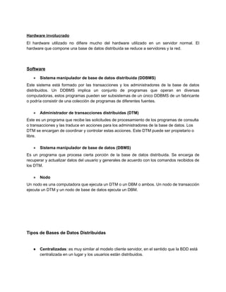 Hardware involucrado
El hardware utilizado no difiere mucho del hardware utilizado en un servidor normal. El
hardware que compone una base de datos distribuida se reduce a servidores y la red.
Software
● Sistema manipulador de base de datos distribuida (DDBMS)
Este sistema está formado por las transacciones y los administradores de la base de datos
distribuidos. Un DDBMS implica un conjunto de programas que operan en diversas
computadoras, estos programas pueden ser subsistemas de un único DDBMS de un fabricante
o podría consistir de una colección de programas de diferentes fuentes.
● Administrador de transacciones distribuidas (DTM)
Este es un programa que recibe las solicitudes de procesamiento de los programas de consulta
o transacciones y las traduce en acciones para los administradores de la base de datos. Los
DTM se encargan de coordinar y controlar estas acciones. Este DTM puede ser propietario o
libre.
● Sistema manipulador de base de datos (DBMS)
Es un programa que procesa cierta porción de la base de datos distribuida. Se encarga de
recuperar y actualizar datos del usuario y generales de acuerdo con los comandos recibidos de
los DTM.
● Nodo
Un nodo es una computadora que ejecuta un DTM o un DBM o ambos. Un nodo de transacción
ejecuta un DTM y un nodo de base de datos ejecuta un DBM.
Tipos de Bases de Datos Distribuidas
● Centralizadas: es muy similar al modelo cliente servidor, en el sentido que la BDD está
centralizada en un lugar y los usuarios están distribuidos.
 
