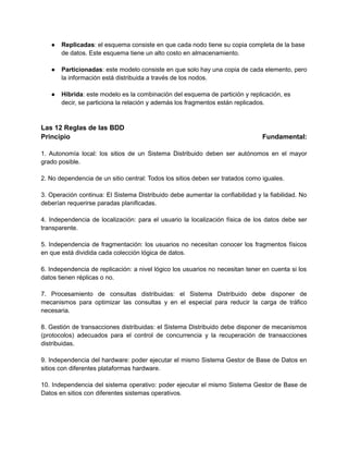 ● Replicadas: el esquema consiste en que cada nodo tiene su copia completa de la base
de datos. Este esquema tiene un alto costo en almacenamiento.
● Particionadas: este modelo consiste en que solo hay una copia de cada elemento, pero
la información está distribuida a través de los nodos.
● Híbrida: este modelo es la combinación del esquema de partición y replicación, es
decir, se particiona la relación y además los fragmentos están replicados.
Las 12 Reglas de las BDD
Principio Fundamental:
1. Autonomia local: los sitios de un Sistema Distribuido deben ser autonomos en el mayor
grado posible.
2. No dependencia de un sitio central: Todos los sitios deben ser tratados como iguales.
3. Operacion continua: El Sistema Distribuido debe aumentar la confiabilidad y la fiabilidad. No
deberian requerirse paradas planificadas.
4. Independencia de localizacion: para el usuario la localizacion fisica de los datos debe ser
transparente.
5. Independencia de fragmentacion: los usuarios no necesitan conocer los fragmentos fisicos
en que está dividida cada coleccion logica de datos.
6. Independencia de replicacion: a nivel logico los usuarios no necesitan tener en cuenta si los
datos tienen replicas o no.
7. Procesamiento de consultas distribuidas: el Sistema Distribuido debe disponer de
mecanismos para optimizar las consultas y en el especial para reducir la carga de tráfico
necesaria.
8. Gestion de transacciones distribuidas: el Sistema Distribuido debe disponer de mecanismos
(protocolos) adecuados para el control de concurrencia y la recuperacion de transacciones
distribuidas.
9. Independencia del hardware: poder ejecutar el mismo Sistema Gestor de Base de Datos en
sitios con diferentes plataformas hardware.
10. Independencia del sistema operativo: poder ejecutar el mismo Sistema Gestor de Base de
Datos en sitios con diferentes sistemas operativos.
 