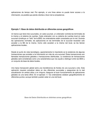 aplicaciones de tiempo real. Por ejemplo, si una línea aérea no puede tener acceso a la
información, es posible que pierda clientes a favor de la competencia.
Ejemplo 1: Base de datos distribuida en diferentes zonas geográficas
Un banco que tiene tres sucursales, en cada sucursal, un ordenador controla las terminales de
la misma y el sistema de cuentas. Cada ordenador con su sistema de cuentas local en cada
sucursal constituye un "sitio" de la BDD; los ordenadores están conectados por la red. Durante
las operaciones normales, las aplicaciones en las terminales de la sucursal necesitan solo
acceder a la BD de la misma. Como sólo acceden a la misma red local, se les llaman
aplicaciones locales .
Desde el punto de vista tecnológico, aparentemente lo importante es la existencia de algunas
transacciones que acceden a la información en más de una sucursal. Éstas transacciones son
llamadas transacciones globales o transacciones distribuidas. La existencia de transacciones
globales será considerada como una característica que nos ayude a distinguir entre las BDD y
un conjunto de base de datos locales.
Una típica transacción global sería una transferencia de fondos de una sucursal a otra. Esta
aplicación requiere actualizar datos en dos diferentes sucursales y asegurarse de la real
actualización en ambos sitios o en ninguno. Asegurar el buen funcionamiento de aplicaciones
globales es una tarea difícil. En el ejemplo 1.1 los ordenadores estaban geográficamente en
diferentes puntos; aunque también pueden estar en una red local.
Base de Datos Distribuida en distintas zonas geográficas
 