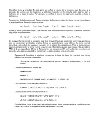 El análisis léxico y sintáctico. En esta parte se verifica la validez de la expresión que da origen a la
consulta. Se verifica que las relaciones y atributos invocados en la consulta estén acordes con la
definición en la base de datos. Por ejemplo, se verifica el tipo de los operandos cuando se hace la
calificación.

Construcción de la forma normal. Existen dos tipos de formas normales. La forma normal conjuntiva es
una conjunción de disyunciones como sigue:

              (p11 Ú p12 Ú . . . Ú p1n) Ù (p21 Ú p22 Ú . . . Ú p2n) Ù . . . Ù (pm1 Ú pm2 Ú . . . Ú pmn)

donde pij es un predicado simple. Una consulta está en forma normal disyuntiva cuando se tiene una
disyunción de conjunciones:

              (p11 Ù p12 Ù . . . Ù p1n) Ú (p21 Ù p22 Ù . . . Ù p2n) Ú . . . Ú (pm1 Ù pm2 Ù . . . Ù pmn)

En cualquier forma normal, la expresión está libre de cuantificadores, existencial o universal, por lo que
solo se consideran predicados simples. Existe un procedimiento para obtener la forma normal,
conjuntiva o disyuntiva, de cualquier expresión en el cálculo de proposiciones. Para la aplicación que
estamos considerando, la forma normal conjuntiva es más práctica puesto que incluye más operadores
AND (Ù ) que operadores OR (Ú ). Típicamente, los operadores OR se transforman en uniones de
conjuntos y los operadores AND se transforman en operadores de junta o selección.

       Ejemplo 4.3. Considere la siguiente consulta en la base de datos de ingeniería que hemos
       utilizado a lo largo de estas notas.

              "Encuentre los nombres de los empleados que han trabajado en el proyecto J1 12 o 24
              meses"

       La consulta expresada en SQL es:

              SELECT ENAME

              FROM E, G

              WHERE E.ENO = G.ENO AND G.JNO = "J1" AND DUR = 12 OR DUR = 24

       La consulta en forma normal conjuntiva es:

              E.ENO = G.ENO Ù G.JNO = "J1" Ù (DUR = 12 Ú DUR = 24)

       La consulta en forma normal disyuntiva es:

              (E.ENO = G.ENO Ù G.JNO = "J1" Ù DUR = 12) Ú

              (E.ENO = G.ENO Ù G.JNO = "J1" Ù DUR = 24)

       En esta última forma, si se tratan las conjunciones en forma independiente se puede incurrir en
       trabajo redundante si no se eliminan las expresiones comunes.

¨
 