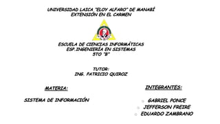 UNIVERSIDAD LAICA “ELOY ALFARO” DE MANABÍ
EXTENSIÓN EN EL CARMEN

ESCUELA DE CIENCIAS INFORMÁTICAS
ESP.INGENIERÍA EN SISTEMAS
5TO “B”
TUTOR:
ING. PATRICIO QUIROZ

MATERIA:

INTEGRANTES:

SISTEMA DE INFORMACIÓN

o GABRIEL PONCE

o JEFFERSON FREIRE

o EDUARDO ZAMBRANO

 