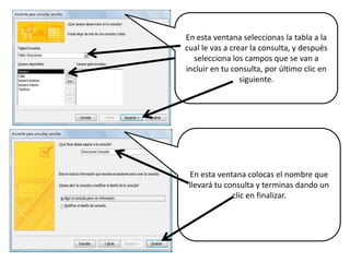 En esta ventana seleccionas la tabla a la cual le vas a crear la consulta, y después selecciona los campos que se van a incluir en tu consulta, por último clic en siguiente.En esta ventana colocas el nombre que llevará tu consulta y terminas dando un clic en finalizar.
