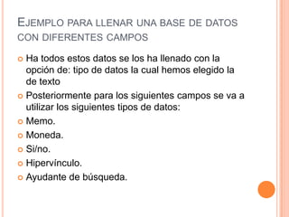 Ejemplo para llenar una base de datos con diferentes campos Ha todos estos datos se los ha llenado con la opción de: tipo de datos la cual hemos elegido la de texto Posteriormente para los siguientes campos se va a utilizar los siguientes tipos de datos:Memo.Moneda. Si/no.Hipervínculo.Ayudante de búsqueda.