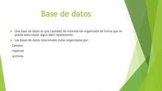 Base de datos
 Una base de datos es una cantidad de información organizada de forma que se
pueda seleccionar algún dato rápidamente.
 Las bases de datos relacionales están organizadas por:
- Campos
- registros
- archivos
 