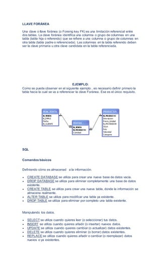 LLAVE FORÁNEA
Una clave o llave foránea (o Foreing key FK) es una limitación referencial entre
dos tablas. La clave foránea identifica una columna o grupo de columnas en una
tabla (tabla hija o referendo) que se refiere a una columna o grupo de columnas en
otra tabla (tabla padre o referenciada). Las columnas en la tabla referendo deben
ser la clave primaria u otra clave candidata en la tabla referenciada.
EJEMPLO:
Como se puede observar en el siguiente ejemplo , es necesario definir primero la
tabla hacia la cual se va a referenciar la clave Foránea. Ese es el único requisito.
SQL
Comandos básicos
Definiendo cómo es almacenad a la información.
 CREATE DATABASE se utiliza para crear una nueva base de datos vacía.
 DROP DATABASE se utiliza para eliminar completamente una base de datos
existente.
 CREATE TABLE se utiliza para crear una nueva tabla, donde la información se
almacena realmente.
 ALTER TABLE se utiliza para modificar una tabla ya existente.
 DROP TABLE se utiliza para eliminar por completo una tabla existente.
Manipulando los datos.
 SELECT se utiliza cuando quieres leer (o seleccionar) tus datos.
 INSERT se utiliza cuando quieres añadir (o insertar) nuevos datos.
 UPDATE se utiliza cuando quieres cambiar (o actualizar) datos existentes.
 DELETE se utiliza cuando quieres eliminar (o borrar) datos existentes.
 REPLACE se utiliza cuando quieres añadir o cambiar (o reemplazar) datos
nuevos o ya existentes.
 