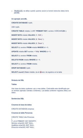  TRUNCATE se utiliza cuando quieres vaciar (o borrar) todos los datos de la
plantilla.
Un ejemplo sencillo.
CREATE DATABASE mydb;
USE mydb;
CREATE TABLE mitabla ( id INT PRIMARY KEY, nombre VARCHAR(20) );
INSERT INTO mitabla VALUES ( 1, 'Will' );
INSERT INTO mitabla VALUES ( 2, 'Marry' );
INSERT INTO mitabla VALUES ( 3, 'Dean' );
SELECT id, nombre FROM mitabla WHERE id = 1;
UPDATE mitabla SET nombre = 'Willy' WHERE id = 1;
SELECT id, nombre FROM mitabla;
DELETE FROM mitabla WHERE id = 1;
SELECT id, nombre FROM mitabla;
DROP DATABASE mydb;
SELECT count(1) from mitabla; da el número de registros en la tabla
Sintaxis de SQL
Tablas
Una base de datos contienen uno o mas tablas. Cada tabla esta identificada por
un nombre (ejemplo Clientes o Ordenes). Las tablas contienen registros (filas) con
datos
Sentencias SQL
Creamos la base de datos
CREATE DATABASE empresa
Creamos la tabla Personas
CREATE TABLE dbo.Personas
(
P_id int PRIMARY KEY IDENTITY,
Nombre nchar(20) NOT NULL,
Apellidos nchar(30) NOT NULL,
Direccion nchar(40) NOT NULL,
 