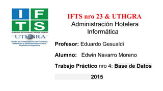 IFTS nro 23 & UTHGRA
Administración Hotelera
Informática
Profesor: Eduardo Gesualdi
Alumno: Edwin Navarro Moreno
Trabajo Práctico nro 4: Base de Datos
2015
 