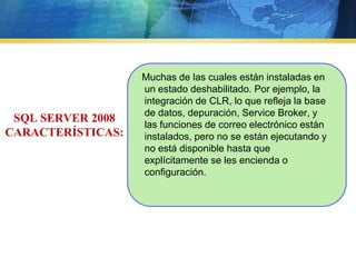     Muchas de las cuales están instaladas en un estado deshabilitado. Por ejemplo, la integración de CLR, lo que refleja la base de datos, depuración, ServiceBroker, y las funciones de correo electrónico están instalados, pero no se están ejecutando y no está disponible hasta que explícitamente se les encienda o configuración. SQL SERVER 2008 CARACTERÍSTICAS:
