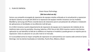 24slides.com
1. PLAN DE EMPRESA.
Green House Technology.
(We love what we do)
Somos una compañía encargada de reparacion de equipos móviles enfocada en la actualización y reparacion
de Board. Estamos en el país del 2010 en la reparacion de equipos móviles iniciamos con los modelos
BlackBerry, Samsung and iPhone creando banco de estaciones para la actualización de software e instalación
de aplicaciones en facilidades en los diferente mall del país.
En el 2012 iniciamos nuestro departamento de reparacion de equipo con la reparacion de módulos de los
telefonos tales como las pantallas, Housing, baterías y PCB. Para el año 2014 creamos nuestra más famosa
aplicación la cual identifica la falla de tu teléfono sin importar el modelos y puede generar un reporte para la
reparacion. Estos no ubicaron en una alto nivel en el mercado.
En la actualidad somos la mayor compañía de reparacion en Latinoamérica con nuestra sede central en Santo
Domingo. Con las demás localizadas en Colombia, Puerto Rico, México y Brasil.
3
 