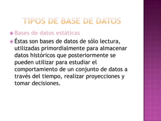 Tipos de Base de DatosBases de datos estáticasÉstas son bases de datos de sólo lectura, utilizadas primordialmente para almacenar datos históricos que posteriormente se pueden utilizar para estudiar el comportamiento de un conjunto de datos a través del tiempo, realizar proyecciones y tomar decisiones.