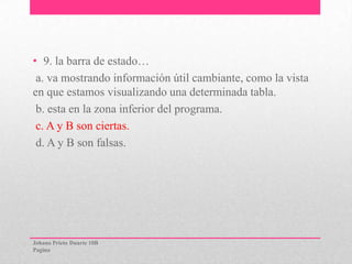 • 9. la barra de estado…
a. va mostrando información útil cambiante, como la vista
en que estamos visualizando una determinada tabla.
b. esta en la zona inferior del programa.
c. A y B son ciertas.
d. A y B son falsas.
Johana Prieto Duarte 10B
Pagina
 