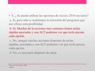 • 6. ¿ Se puede utilizar las opciones de Access 2010 sin ratón?
a. Si, pero solo si instalamos la extensión del programa que
nos ofrece esta posibilidad.
b. Si, Muchas de la acciones mas comunes tienen teclas
rápidas asociadas y con ALT podemos ver que tecla ejecuta
cada opción.
c. No, aunque muchas acciones disponen de teclas
rápidas, asociadas y con ALT podemos ver que tecla ejecuta
cada opción.
d. No, es necesario disponer de raton.
Johana Prieto Duarte 10B
Pagina
 