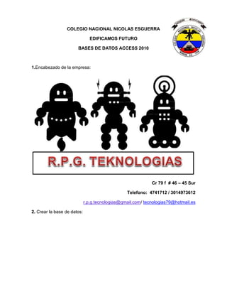 COLEGIO NACIONAL NICOLAS ESGUERRA
EDIFICAMOS FUTURO
BASES DE DATOS ACCESS 2010
1.Encabezado de la empresa:
Cr 79 f # 46 – 45 Sur
Telefono: 4741712 / 3014973612
r.p.g.tecnologias@gmail.com/ tecnologias79@hotmail.es
2. Crear la base de datos: