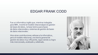 EDGAR FRANK CODD
Fue un informático inglés que, mientras trabajaba
para IBM , inventó el modelo relacionalpara la gestión
de bases de datos , la base teórica para bases
de datos relacionales y sistemas de gestión de bases
de datos relacionales .
Hizo otras contribuciones valiosas a la informática ,
pero el modelo relacional, una teoría general de
gestión de datos muy influyente, sigue siendo su logro
más mencionado, analizado y celebrado.
 