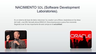 NACIMIENTO SDL (Software Development
Laboratories).
Es un sistema de base de datos relacional. Su creador Larry Ellison, basándose en las ideas
de Codd , crea SDL llamado ahora ORACLE. Esta empresa poco a poco fue creciendo
llegando a ser la mas importante de este campo en la actualidad.
 