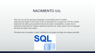 NACIMIENTO SQL
SQL fue uno de los primeros lenguajes comerciales para el modelo
relacional de Edgar Frank Codd como se describió en su papel de 1970 El modelo
relacional de datos para grandes bancos de datos compartidos. A pesar de no
adherirse totalmente al modelo relacional descrito por Codd, pasó a ser el lenguaje
de base de datos más usado.
Permite hacer consultas y hacer cambios en la bases de datos de manera sencilla.
 
