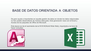 BASE DE DATOS ORIENTADA A OBJETOS
.De gran ayuda e importantes en aquella gestión de datos en donde los datos relacionales
no han podido desarrollarse de manera adecuada. Esta generación nace con el Excel y
Access de los paquetes de Office de Microsoft.
Esta época se da el nacimiento de la W.W.W(World Wide Web), importante a la hora de
hacer consultas.
|
 