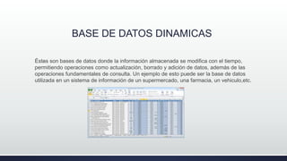 BASE DE DATOS DINAMICAS
.Éstas son bases de datos donde la información almacenada se modifica con el tiempo,
permitiendo operaciones como actualización, borrado y adición de datos, además de las
operaciones fundamentales de consulta. Un ejemplo de esto puede ser la base de datos
utilizada en un sistema de información de un supermercado, una farmacia, un vehiculo,etc.
 