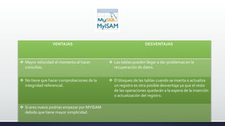 .
VENTAJAS DESVENTAJAS
 Mayor velocidad al momento al hacer
consultas.
 Las tablas pueden llegar a dar problemas en la
recuperación de datos.
 No tiene que hacer comprobaciones de la
integridad referencial.
 El bloqueo de las tablas cuando se inserta o actualiza
un registro es otra posible desventaja ya que el resto
de las operaciones quedarán a la espera de la inserción
o actualización del registro.
 Si eres nuevo podrías empezar por MYISAM
debido que tiene mayor simplicidad.
 