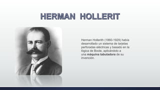 Herman Hollerith (1860-1929) había
desarrollado un sistema de tarjetas
perforadas eléctricas y basado en la
lógica de Boole, aplicándolo a
una máquina tabuladora de su
invención.
 