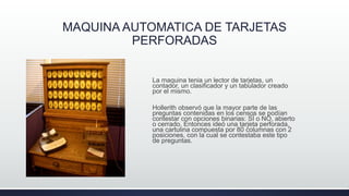 MAQUINA AUTOMATICA DE TARJETAS
PERFORADAS
La maquina tenia un lector de tarjetas, un
contador, un clasificador y un tabulador creado
por el mismo.
Hollerith observó que la mayor parte de las
preguntas contenidas en los censos se podían
contestar con opciones binarias: SÍ o NO, abierto
o cerrado. Entonces ideó una tarjeta perforada,
una cartulina compuesta por 80 columnas con 2
posiciones, con la cual se contestaba este tipo
de preguntas.
 