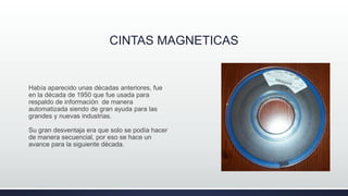 CINTAS MAGNETICAS
Había aparecido unas décadas anteriores, fue
en la década de 1950 que fue usada para
respaldo de información de manera
automatizada siendo de gran ayuda para las
grandes y nuevas industrias.
Su gran desventaja era que solo se podía hacer
de manera secuencial, por eso se hace un
avance para la siguiente década.
 