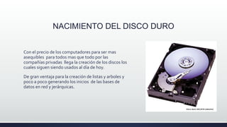 NACIMIENTO DEL DISCO DURO
Con el precio de los computadores para ser mas
asequibles para todos mas que todo por las
compañías privadas llega la creación de los discos los
cuales siguen siendo usados al día de hoy.
De gran ventaja para la creación de listas y arboles y
poco a poco generando los inicios de las bases de
datos en red y jerárquicas.
 