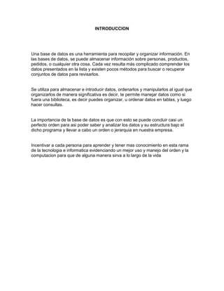 INTRODUCCION
Una base de datos es una herramienta para recopilar y organizar información. En
las bases de datos, se puede almacenar información sobre personas, productos,
pedidos, o cualquier otra cosa. Cada vez resulta más complicado comprender los
datos presentados en la lista y existen pocos métodos para buscar o recuperar
conjuntos de datos para revisarlos.
Se utiliza para almacenar e introducir datos, ordenarlos y manipularlos al igual que
organizarlos de manera significativa es decir, te permite manejar datos como si
fuera una biblioteca, es decir puedes organizar, u ordenar datos en tablas, y luego
hacer consultas.
La importancia de la base de datos es que con esto se puede concluir casi un
perfecto orden para asi poder saber y analizar los datos y su estructura bajo el
dicho programa y llevar a cabo un orden o jerarquia en nuestra empresa.
Incentivar a cada persona para aprender y tener mas conocimiento en esta rama
de la tecnologia e informatica evidenciando un mejor uso y manejo del orden y la
computacion para que de alguna manera sirva a lo largo de la vida
 