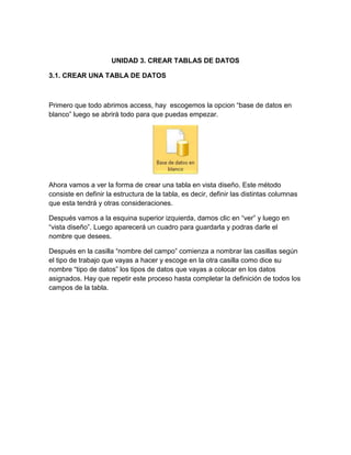 UNIDAD 3. CREAR TABLAS DE DATOS
3.1. CREAR UNA TABLA DE DATOS
Primero que todo abrimos access, hay escogemos la opcion “base de datos en
blanco” luego se abrirá todo para que puedas empezar.
Ahora vamos a ver la forma de crear una tabla en vista diseño. Este método
consiste en definir la estructura de la tabla, es decir, definir las distintas columnas
que esta tendrá y otras consideraciones.
Después vamos a la esquina superior izquierda, damos clic en “ver” y luego en
“vista diseño”. Luego aparecerá un cuadro para guardarla y podras darle el
nombre que desees.
Después en la casilla “nombre del campo” comienza a nombrar las casillas según
el tipo de trabajo que vayas a hacer y escoge en la otra casilla como dice su
nombre “tipo de datos” los tipos de datos que vayas a colocar en los datos
asignados. Hay que repetir este proceso hasta completar la definición de todos los
campos de la tabla.
 
