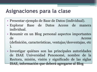 Asignaciones para la clasePresentar ejemplo de Base de Datos (individual).Explorar Base de Datos Access de manera individual.Resumir en un Blog personal aspectos importantes de Access (definición, características, ventajas/desventajas, etc).Investigar quiénes son las principales autoridades de ISAE Universidad Penonomé, nombre de la Rectora, misión, visión y significado de las siglas ISAE, información que deberá agregarse al Blog