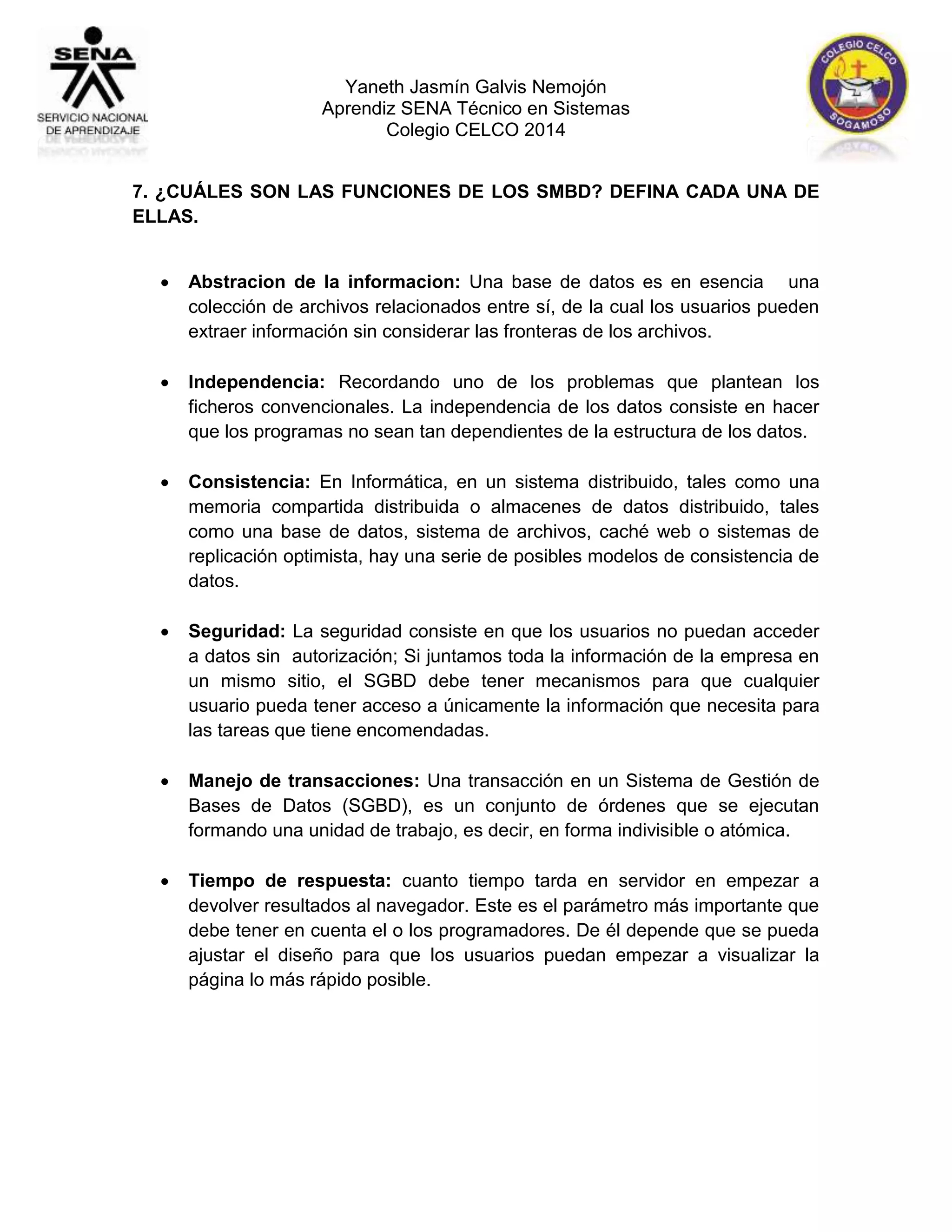 Yaneth Jasmín Galvis Nemojón 
Aprendiz SENA Técnico en Sistemas 
Colegio CELCO 2014 
7. ¿CUÁLES SON LAS FUNCIONES DE LOS SMBD? DEFINA CADA UNA DE 
ELLAS. 
 Abstracion de la informacion: Una base de datos es en esencia una 
colección de archivos relacionados entre sí, de la cual los usuarios pueden 
extraer información sin considerar las fronteras de los archivos. 
 Independencia: Recordando uno de los problemas que plantean los 
ficheros convencionales. La independencia de los datos consiste en hacer 
que los programas no sean tan dependientes de la estructura de los datos. 
 Consistencia: En Informática, en un sistema distribuido, tales como una 
memoria compartida distribuida o almacenes de datos distribuido, tales 
como una base de datos, sistema de archivos, caché web o sistemas de 
replicación optimista, hay una serie de posibles modelos de consistencia de 
datos. 
 Seguridad: La seguridad consiste en que los usuarios no puedan acceder 
a datos sin autorización; Si juntamos toda la información de la empresa en 
un mismo sitio, el SGBD debe tener mecanismos para que cualquier 
usuario pueda tener acceso a únicamente la información que necesita para 
las tareas que tiene encomendadas. 
 Manejo de transacciones: Una transacción en un Sistema de Gestión de 
Bases de Datos (SGBD), es un conjunto de órdenes que se ejecutan 
formando una unidad de trabajo, es decir, en forma indivisible o atómica. 
 Tiempo de respuesta: cuanto tiempo tarda en servidor en empezar a 
devolver resultados al navegador. Este es el parámetro más importante que 
debe tener en cuenta el o los programadores. De él depende que se pueda 
ajustar el diseño para que los usuarios puedan empezar a visualizar la 
página lo más rápido posible. 
 