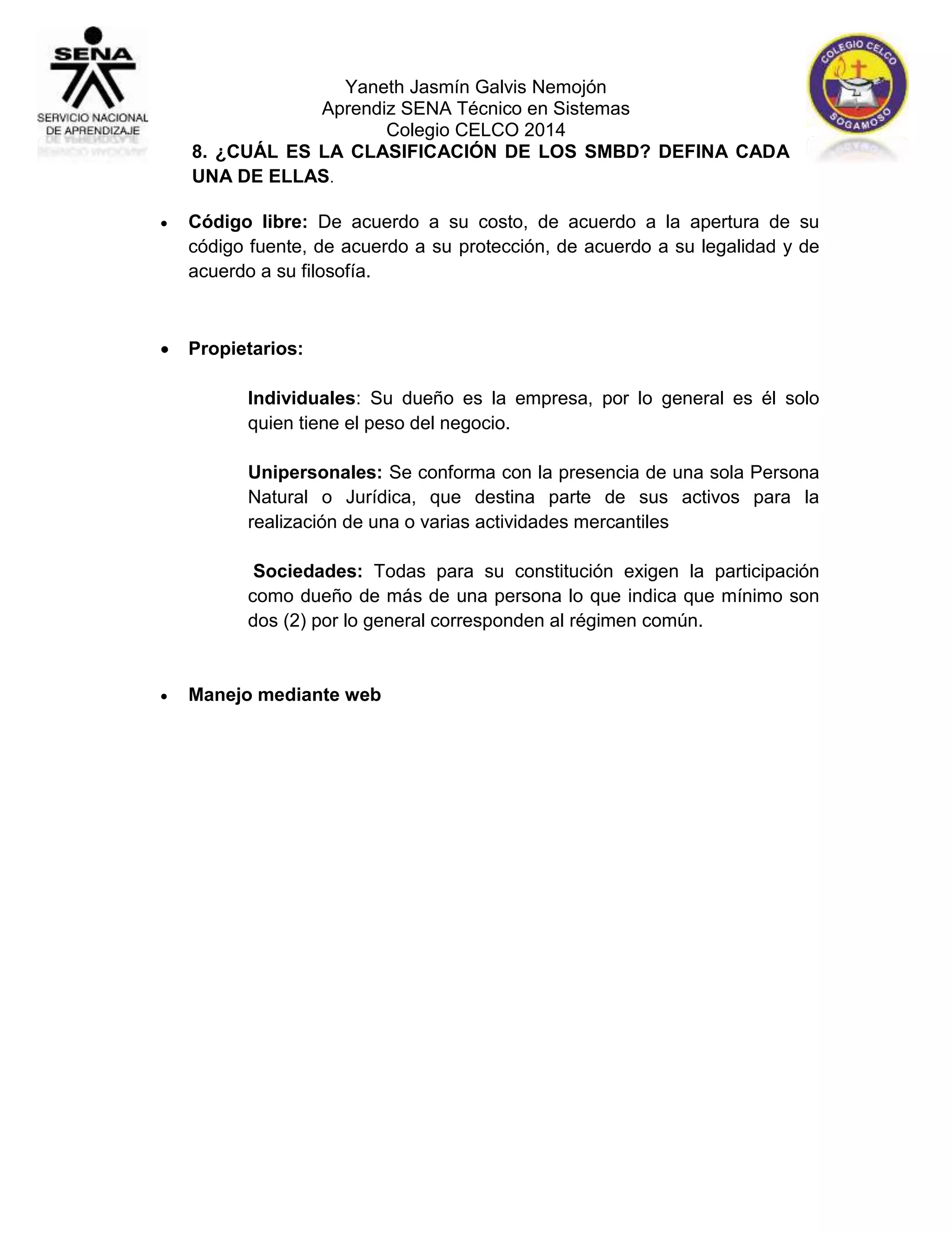 Yaneth Jasmín Galvis Nemojón 
Aprendiz SENA Técnico en Sistemas 
Colegio CELCO 2014 
8. ¿CUÁL ES LA CLASIFICACIÓN DE LOS SMBD? DEFINA CADA 
UNA DE ELLAS. 
 Código libre: De acuerdo a su costo, de acuerdo a la apertura de su 
código fuente, de acuerdo a su protección, de acuerdo a su legalidad y de 
acuerdo a su filosofía. 
 Propietarios: 
Individuales: Su dueño es la empresa, por lo general es él solo 
quien tiene el peso del negocio. 
Unipersonales: Se conforma con la presencia de una sola Persona 
Natural o Jurídica, que destina parte de sus activos para la 
realización de una o varias actividades mercantiles 
Sociedades: Todas para su constitución exigen la participación 
como dueño de más de una persona lo que indica que mínimo son 
dos (2) por lo general corresponden al régimen común. 
 Manejo mediante web 
