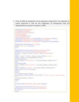 

Crear la tabla de empleados con las siguientes restricciones: Un empleado no
puede supervisar a más de dos empleados. El presupuesto total por
departamento no puede ser superior a 1000.
CREATETABLE"EMPLEADOS"
("IDEMPLEADO"NUMBER,
"EMPLEADO"VARCHAR2(4000),
"IDJEFE"NUMBER,
"SALARIO"NUMBER(9,2),
"DPTO"VARCHAR2(20),
CONSTRAINT"EMPLEADOS_PK"PRIMARYKEY("IDEMPLEADO")ENABLE,
CONSTRAINT"EMPLEADOS_CON"FOREIGNKEY("IDJEFE")
REFERENCES"EMPLEADOS"("IDEMPLEADO")ONDELETECASCADEENABLE)
/
CREATEORREPLACEPACKAGE"RI_EMP"as
NewEmp Empleados%rowtype;
end;
/
CREATEORREPLACETRIGGER"EMPLEADOS_JEFES_AFTER"
AFTERdeleteorinsertorupdateon"EMPLEADOS"
DECLARE V_Supervisados INTEGER; VMsg VARCHAR(50);
begin
SELECT count(*)INTO V_Supervisados FROMempleados
WHERE IdJefe = RI_Emp.Newemp.IdJefe;
IFINSERTINGTHEN
VMsg:=CONCAT('Insertando :',RI_Emp.Newemp.IdEmpleado);
ELSE
IFUPDATINGTHEN
VMsg:=CONCAT('Modificando :',RI_Emp.Newemp.IdEmpleado);
ELSE
VMsg:=CONCAT('Borrando :',RI_Emp.Newemp.IdEmpleado);
DBMS_OUTPUT.PUT_LINE(Vmsg);
ENDIF;
ENDIF;
IF V_Supervisados>2THEN
RAISE_APPLICATION_ERROR(-20001,VMsg||' Error cuenta supervisados
de: '
||RI_Emp.Newemp.IdJefe);
ENDIF;
end;
/
ALTERTRIGGER"EMPLEADOS_JEFES_AFTER"ENABLE
/
CREATEORREPLACETRIGGER"Empleados_Before"
BEFOREdeleteorinsertorupdateon"EMPLEADOS"
foreachrow
begin

 
