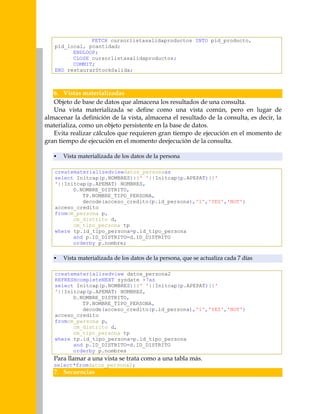 FETCH cursorlistasalidaproductos INTO pid_producto,
pid_local, pcantidad;
ENDLOOP;
CLOSE cursorlistasalidaproductos;
COMMIT;
END restaurarStockSalida;

6. Vistas materializadas
Objeto de base de datos que almacena los resultados de una consulta.
Una vista materializada se define como una vista común, pero en lugar de
almacenar la definición de la vista, almacena el resultado de la consulta, es decir, la
materializa, como un objeto persistente en la base de datos.
Evita realizar cálculos que requieren gran tiempo de ejecución en el momento de
gran tiempo de ejecución en el momento deejecución de la consulta.


Vista materializada de los datos de la persona

creatematerializedviewdatos_personaas
select Initcap(p.NOMBRES)||' '||Initcap(p.APEPAT)||'
'||Initcap(p.APEMAT) NOMBRES,
D.NOMBRE_DISTRITO,
TP.NOMBRE_TIPO_PERSONA,
decode(acceso_credito(p.id_persona),'1','YES','NOT')
acceso_credito
fromcm_persona p,
cm_distrito d,
cm_tipo_persona tp
where tp.id_tipo_persona=p.id_tipo_persona
and p.ID_DISTRITO=d.ID_DISTRITO
orderby p.nombre;


Vista materializada de los datos de la persona, que se actualiza cada 7 días

creatematerializedview datos_persona2
REFRESHcompleteNEXT sysdate +7as
select Initcap(p.NOMBRES)||' '||Initcap(p.APEPAT)||'
'||Initcap(p.APEMAT) NOMBRES,
D.NOMBRE_DISTRITO,
TP.NOMBRE_TIPO_PERSONA,
decode(acceso_credito(p.id_persona),'1','YES','NOT')
acceso_credito
fromcm_persona p,
cm_distrito d,
cm_tipo_persona tp
where tp.id_tipo_persona=p.id_tipo_persona
and p.ID_DISTRITO=d.ID_DISTRITO
orderby p.nombres

Para llamar a una vista se trata como a una tabla más.
select*fromdatos_persona2;

7. Secuencias

 