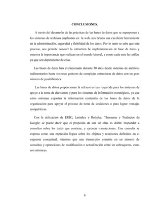 9
CONCLUSIONES.
A través del desarrollo de las prácticas de las bases de datos que se superponen a
los sistemas de archivos empleados en la web, nos brinda una excelente herramienta
en la administración, seguridad y fiabilidad de los datos. Por lo tanto se sabe que este
proceso, nos permite conocer la estructura he implementación de base de datos y
muestra la importancia que realizan en el mundo laboral, y como cada ente las utiliza
ya que son dependiente de ellas.
Las bases de datos han evolucionado durante 30 años desde sistemas de archivos
rudimentarios hasta sistemas gestores de complejas estructuras de datos con un gran
número de posibilidades.
Las bases de datos proporcionan la infraestructura requerida para los sistemas de
apoyo a la toma de decisiones y para los sistemas de información estratégicos, ya que
estos sistemas explotan la información contenida en las bases de datos de la
organización para apoyar el proceso de toma de decisiones o para lograr ventajas
competitivas.
Con la utilización de ERIC; Latindex y Redalyc, Thesaurus y Traductor de
Google; se puede decir que el propósito de una de ellas es doble: responder a
consultas sobre los datos que contiene, y ejecutar transacciones. Una consulta se
expresa como una expresión lógica sobre los objetos y relaciones definidos en el
esquema conceptual, mientras que una transacción consiste en un número de
consultas y operaciones de modificación o actualización sobre un subesquema, estas
son atómicas.
 