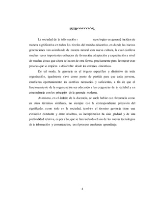 3
INTRODUCCIÓN.
La sociedad de la información y las nuevas tecnologías en general, inciden de
manera significativa en todos los niveles del mundo educativo, en donde las nuevas
generaciones van asimilando de manera natural esta nueva cultura, la cual conlleva
muchas veces importantes esfuerzos de formación, adaptación y capacitación a nivel
de muchas cosas que ahora se hacen de otra forma, precisamente para favorecer este
proceso que se empieza a desarrollar desde los entornos educativos.
De tal modo, la gerencia es el órgano específico y distintivo de toda
organización, igualmente sirve como punto de partida para que cada persona,
establezca oportunamente los cambios necesarios y suficientes, a fin de que el
funcionamiento de la organización sea adecuado a las exigencias de la realidad y en
concordancia con los principios de la gerencia moderna.
Asimismo, en el ámbito de la docencia, se suele hablar con frecuencia como
en otros términos similares, no siempre con la correspondiente precisión del
significado, como todo en la sociedad, también el término gerencia tiene una
evolución constante y entre nosotros, su incorporación ha sido gradual y de una
profundidad relativa, es por ello, que se han incluido el uso de las nuevas tecnologías
de la información y comunicación, en el proceso enseñanza aprendizaje.
 
