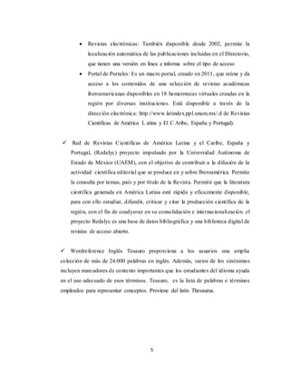 5
 Revistas electrónicas: También disponible desde 2002, permite la
localización automática de las publicaciones incluidas en el Directorio,
que tienen una versión en línea e informa sobre el tipo de acceso
 Portal de Portales: Es un macro portal, creado en 2011, que reúne y da
acceso a los contenidos de una selección de revistas académicas
iberoamericanas disponibles en 18 hemerotecas virtuales creadas en la
región por diversas instituciones. Está disponible a través de la
dirección electrónica: http://www.latindex.ppl.unam.mx/.d de Revistas
Científicas de América L atina y El C Aribe, España y Portugal).
 Red de Revistas Científicas de América Latina y el Caribe, España y
Portugal, (Redalyc) proyecto impulsado por la Universidad Autónoma de
Estado de México (UAEM), con el objetivo de contribuir a la difusión de la
actividad científica editorial que se produce en y sobre Iberoamérica. Permite
la consulta por temas, país y por título de la Revista. Permitir que la literatura
científica generada en América Latina esté rápida y eficazmente disponible,
para con ello estudiar, difundir, criticar y citar la producción científica de la
región, con el fin de coadyuvar en su consolidación e internacionalización. el
proyecto Redalyc es una base de datos bibliográfica y una biblioteca digital de
revistas de acceso abierto.
 Wordreference Inglés Tesauro proporciona a los usuarios una amplia
colección de más de 24.000 palabras en inglés. Además, varios de los sinónimos
incluyen marcadores de contexto importantes que los estudiantes del idioma ayuda
en el uso adecuado de esos términos. Tesauro, es la lista de palabras o términos
empleados para representar conceptos. Proviene del latín Thesaurus.
 