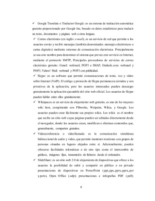 6
 Google Translate o Traductor Google: es un sistema de traducción automática
gratuito proporcionado por Google Inc, basado en datos estadísticos para traducir
un texto, documentos y páginas web a otras lenguas.
 Correo electrónico (en inglés: e-mail), es un servicio de red que permite a los
usuarios enviar y recibir mensajes (también denominados mensajes electrónicos o
cartas digitales) mediante sistemas de comunicación electrónica. Principalmente
se usa este nombre para denominar al sistema que provee este servicio en Internet,
mediante el protocolo SMTP, Principales proveedores de servicios de correo
electrónico gratuito: Gmail: webmail, POP3 e IMAP, Outlook.com: webmail y
POP3, Yahoo! Mail: webmail y POP3 con publicidad.
 Skype: es un software que permite comunicaciones de texto, voz y vídeo
sobre Internet (VoIP). El código y protocolo de Skype permanecen cerrados y son
privativos de la aplicación, pero los usuarios interesados pueden descargar
gratuitamente la aplicación ejecutable del sitio web oficial. Los usuarios de Skype
pueden hablar entre ellos gratuitamente.
 Wikispaces es un servicio de alojamiento web gratuito, es uno de los mayores
wiki host, compitiendo con PBworks, Wetpaint, Wikia, y Google. Los
usuarios pueden crear fácilmente sus propios wikis. Los wikis es el nombre
que recibe un sitio web cuyas páginas pueden ser editadas directamente desde
el navegador, donde los usuarios crean, modifican o eliminan contenidos que,
generalmente, comparten gratuitos.
 Videoconferencia o videollamada: es la comunicación simultánea
bidireccional de audio y vídeo, que permite mantener reuniones con grupos de
personas situadas en lugares alejados entre sí. Adicionalmente, pueden
ofrecerse facilidades telemáticas o de otro tipo como el intercambio de
gráficos, imágenes fijas, transmisión de ficheros desde el ordenador.
 SlideShare: es un sitio web 2.0 de alojamiento de diapositivas que ofrece a los
usuarios la posibilidad de subir y compartir en público o en privado
presentaciones de diapositivas en PowerPoint (.ppt,.pps,.pptx,.ppsx,.pot
y.potx), Open Office (.odp); presentaciones e infografías PDF (.pdf);
 