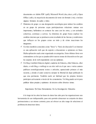 7
documentos en Adobe PDF (.pdf), Microsoft Word (.doc,.docx y.rtf) y Open
Office (.odt) y la mayoría de documentos de texto sin formato (.txt), e incluso
algunos formatos de audio y vídeo.
 Dinámica de grupo: es una designación sociológica para indicar los cambios
en un grupo de personas cuyas participaciones relaciones mutuas son
importantes, hallándose en contacto los unos con los otros, y con actitudes
colectivas, continuas y activas. La dinámica de grupo busca explicar los
cambios internos que se producen como resultado de las fuerzas y condiciones
que influyen en los grupos como un todo y de cómo reaccionan los
integrantes.
 Un foro (también conocidos como "foros" o "foros de discusión") en Internet
es una aplicación web que da soporte a discusiones u opiniones en línea.
Dicha aplicación suele estar organizada en categorías. Estos últimos foros son
contenedores en los que se pueden abrir nuevos temas de discusión en los que
los usuarios de la web responderán con sus opiniones.
 Un blog ( también bitácora digital, cuaderno de bitácora, ciber bitácora, ciber
diario, o web blog, o weblog) es un sitio web en el que uno o varios autores
publican cronológicamente textos o artículos, apareciendo primero el más
reciente, y donde el autor conserva siempre la libertad de dejar publicado lo
que crea pertinente. También suele ser habitual que los propios lectores
participen activamente a través de los comentarios. Un blog puede servir para
publicar ideas propias y opiniones de terceros sobre diversos temas.
Importancia De Estas Herramientas En La Investigación Educativa
A lo largo de los años las bases de datos han sido para las organizaciones una
herramienta de uso indispensable, pues esta permite almacenar un conjunto de datos
pertenecientes a un mismo contexto, para así ofrecer un alto rango de soluciones al
problema de almacenar datos.
 