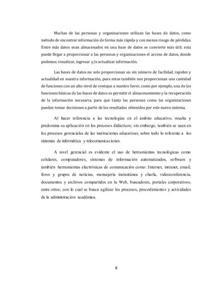 8
Muchas de las personas y organizaciones utilizan las bases de datos, como
método de encontrar información de forma más rápida y con menos riesgo de pérdidas.
Entre más datos sean almacenados en una base de datos se convierte más útil; esta
puede llegar a proporcionar a las personas y organizaciones el acceso de datos, donde
podemos visualizar, ingresar y/oactualizar información.
Las bases de datos no solo proporcionan un sin número de facilidad, rapidez y
actualidad en nuestra información, pues estas también nos proporcionan una cantidad
de funciones con un alto nivel de ventajas a nuestro favor, como por ejemplo, una de las
funciones básicas de las bases de datos es permitir el almacenamiento y la recuperación
de la información necesaria, para que tanto las personas como las organizaciones
puedan tomar decisiones a partir de los resultados obtenidos por este nuevo sistema.
Al hacer referencia a las tecnologías en el ámbito educativo, resalta y
predomina su aplicación en los procesos didácticos; sin embargo, también se usan en
los procesos gerenciales de las instituciones educativas; sobre todo lo referente a los
sistemas de informática y telecomunicaciones.
A nivel gerencial es evidente el uso de herramientas tecnológicas como
celulares, computadores, sistemas de información automatizados, software y
también herramientas electrónicas de comunicación como: Internet, intranet, email,
foros y grupos de noticias, mensajería instantánea y charla, videoconferencia,
documentos y archivos compartidos en la Web, buscadores, portales corporativos,
entre otros; con lo cual se busca agilizar los procesos, procedimientos y actividades
de la administración académica.
 