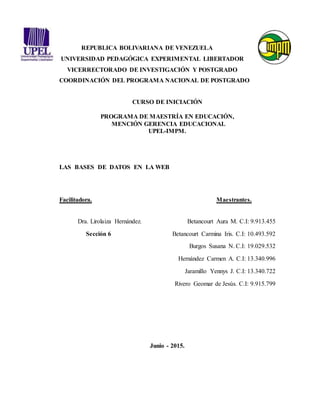 1
REPUBLICA BOLIVARIANA DE VENEZUELA
UNIVERSIDAD PEDAGÓGICA EXPERIMENTAL LIBERTADOR
VICERRECTORADO DE INVESTIGACIÓN Y POSTGRADO
COORDINACIÓN DEL PROGRAMA NACIONAL DE POSTGRADO
CURSO DE INICIACIÓN
PROGRAMA DE MAESTRÍA EN EDUCACIÓN,
MENCIÓN GERENCIA EDUCACIONAL
UPEL-IMPM.
LAS BASES DE DATOS EN LA WEB
Facilitadora. Maestrantes.
Dra. Lirolaiza Hernández. Betancourt Aura M. C.I: 9.913.455
Sección 6 Betancourt Carmina Iris. C.I: 10.493.592
Burgos Susana N. C.I: 19.029.532
Hernández Carmen A. C.I: 13.340.996
Jaramillo Yennys J. C.I: 13.340.722
Rivero Geomar de Jesús. C.I: 9.915.799
Junio - 2015.
 