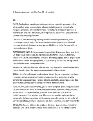 5. Sus componentes son Hw, Sw, BD y Usuarios.
12.
DATO: Es el primer paso importante para iniciar cualquier proyecto, cifra,
letra o palabra que se suministra a la computadora como entrada y la
máquina almacena en un determinado formato, "al introducir palabras o
números en una hoja de cálculo, la computadora los procesa y los almacena
como datos en código binario".
INFORMACION: Es un conjunto organizado dedatos procesados, que
constituyen un mensaje. Fundamento matemático para industrializar el
procesamiento de la información. Nace así la Ciencia de la Computación o
Ingeniería informática.
ALMACENAMIENTO: Es la propiedad o capacidad de guardar datos que tiene
un dispositivo electrónico. Computadoras, teléfonos celulares, tabletas,
televisores Smart, calculadoras, consolas de videojuegos y demás dispositivos
electrónicos tienen esta propiedad, la cual es muy útil no sólo para guardar
datos sino también para procesarlos.
RELACION:En bases de datos relacionales, una relación o vínculo entre dos o
más entidades describe alguna interacción entre las mismas.
TABLA: Se refiere al tipo de modelado de datos, donde seguardan los datos
recogidos por un programa. Su estructura general se asemeja a la vista
general de un programa de Hoja de cálculo. Las tablas secomponen de dos
estructuras: Campo: correspondealnombre de la columna.
FORMULARIO: es un documento, ya sea físico o digital, diseñado para que el
usuario introduzcadatos estructurados (nombres, apellidos, dirección, etc.)
en las zonas correspondientes, para ser almacenados y procesados
posteriormente. Esto ayuda a que diferentes instancias, registren datos
personales de la persona que los llena para posteriormente ser acreedor al
servicio solicitado, siemprey cuando, los datos sean llenados correctamente.
CONSULTA:Son los objetos de una base de datos que permiten recuperar
datos de una tabla, modificarlos e incluso almacenar el resultado en otra
 