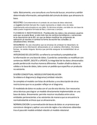 tabla. Básicamente, una consulta es una forma de buscar, encontrar y exhibir
determinada información, extrayéndola del cúmulo de datos que almacena la
base.
REGISTRO: Concretamente en el contexto de una base de datos relacional,
un registro (también llamado fila o tupla) representa un objeto único de datos
implícitamente estructurados en una tabla. En términos simples, una tabla de una base de
datos puede imaginarse formada de filas y columnas o campos.
FLEXIBIDAD E INDEPENDENCIA: Posible entre los datos y los procesos usuarios
para que se pueda llevar a cabo todo tipo de cambios tecnológicos y variaciones
en la descripción de la BD, sin que se deban modificar los programas de
aplicación ya escritos ni cambiar la forma de escribir las consultas (o
actualizaciones) directas.
SEGURIDAD: Es una disciplina que se encarga de proteger la integridad y la
privacidad de la información almacenada en un sistema informático. De todas
formas, no existe ninguna técnica que permita asegurar la inviolabilidad de un
sistema.
INTEGRIDAD DELOS DATOS: serefierela correctitud y completitud de
la información en una basede datos. Cuando los contenidos se modifican con
sentencias INSERT, DELETE o UPDATE, la integridad de los datos almacenados
puede perdersede muchas maneras diferentes. Pueden añadirsedatos no
válidos a la basede datos, tales como un pedido que especifica un producto
no existente.
DISEÑO CONCEPTUAL: MODELO ENTIDAD RELACION
Se elabora el diagrama (o diagramas) entidad-relación.
Se completa el modelo con listas de atributos y una descripción de otras
restricciones que no se pueden reflejar en el diagrama.
El modelado de datos no acaba con el uso de esta técnica. Son necesarias
otras técnicas para lograr un modelo directamente implementable en una
base de datos. Brevemente: permite mostrar resultados entre otras
entidades pertenecientes a las existentes de manera que se encuentre la
normatividad de archivos que se almacenarán.
NORMALIZACION: La normalización de bases de datos es un proceso que
consisteen designar y aplicar una serie de reglas a las relaciones obtenidas
tras el paso del modelo entidad-relación al modelo relacional.
 