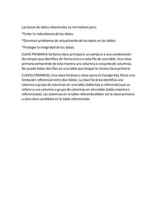 Las bases de datos relacionales se normalizan para:
*Evitar la redundancia de los datos.
*Disminuir problemas de actualización de los datos en las tablas.
*Proteger la integridad de los datos.
CLAVE PRIMARIA:Sellama clave principala un campo o a una combinación
de campos que identifica de forma única a cada fila de una tabla. Una clave
primaria comprende de esta manera una columna o conjunto de columnas.
No puede haber dos filas en una tabla que tengan la misma clave primaria.
CLAVES FORANEAS: Una clave foránea o clave ajena (o Foreign Key FK) es una
limitación referencial entre dos tablas. La clave foránea identifica una
columna o grupo de columnas en una tabla (tabla hija o referendo) que se
refiere a una columna o grupo de columnas en otra tabla (tabla maestra o
referenciada). Las columnas en la tabla referendo deben ser la clave primaria
u otra clave candidata en la tabla referenciada
 